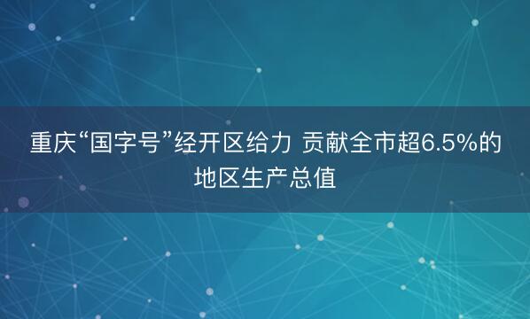 重庆“国字号”经开区给力 贡献全市超6.5%的地区生产总值