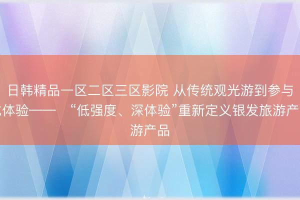 日韩精品一区二区三区影院 从传统观光游到参与式体验——​“低强度、深体验”重新定义银发旅游产品