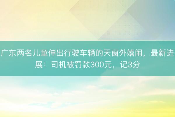广东两名儿童伸出行驶车辆的天窗外嬉闹，最新进展：司机被罚款300元，记3分
