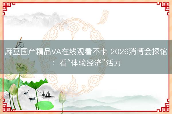 麻豆国产精品VA在线观看不卡 2026消博会探馆：看“体验经济”活力