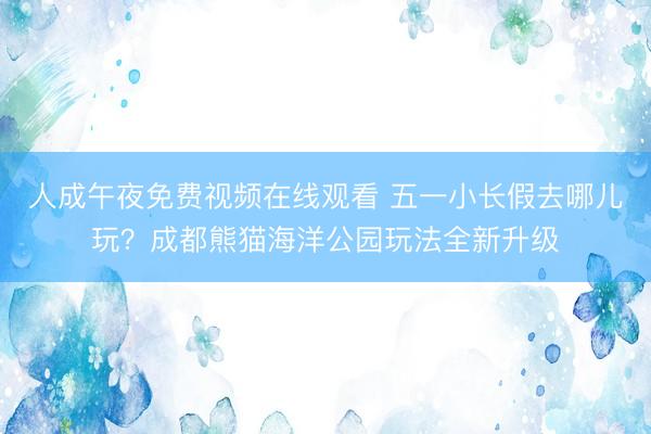 人成午夜免费视频在线观看 五一小长假去哪儿玩？成都熊猫海洋公园玩法全新升级
