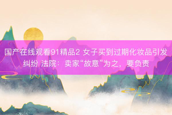 国产在线观看91精品2 女子买到过期化妆品引发纠纷 法院：卖家“故意”为之，要负责