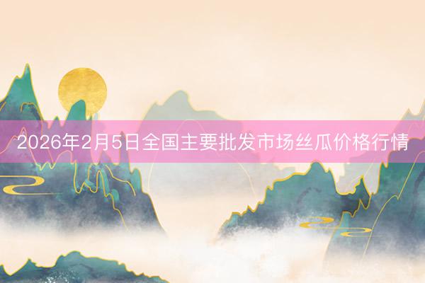 2026年2月5日全国主要批发市场丝瓜价格行情
