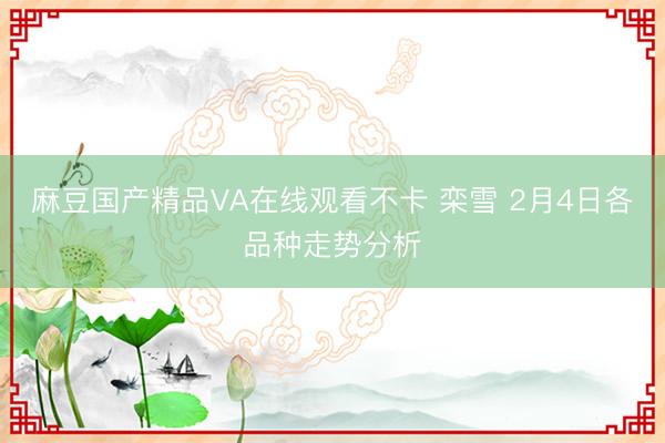 麻豆国产精品VA在线观看不卡 栾雪 2月4日各品种走势分析