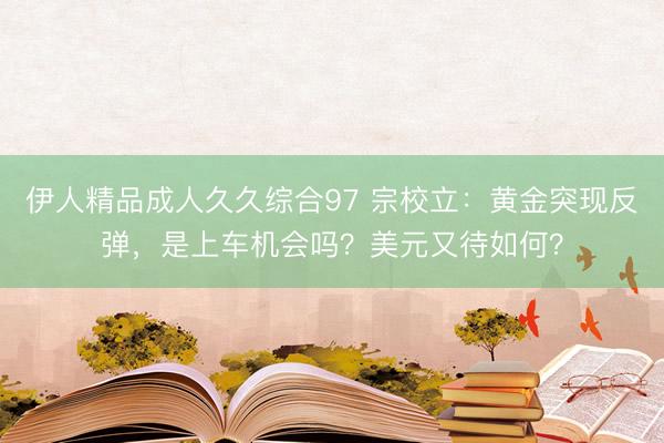 伊人精品成人久久综合97 宗校立：黄金突现反弹，是上车机会吗？美元又待如何？