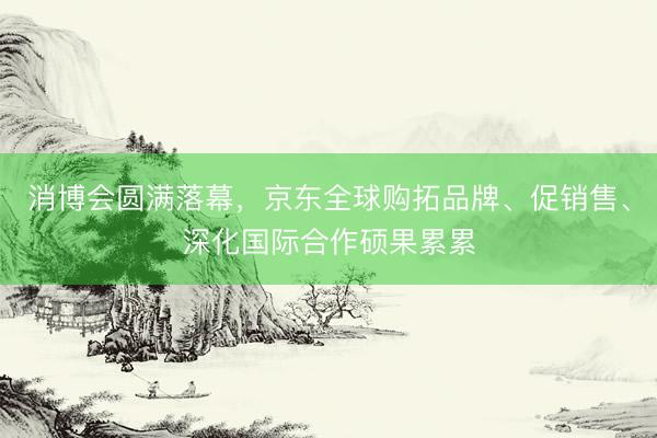 消博会圆满落幕，京东全球购拓品牌、促销售、深化国际合作硕果累累