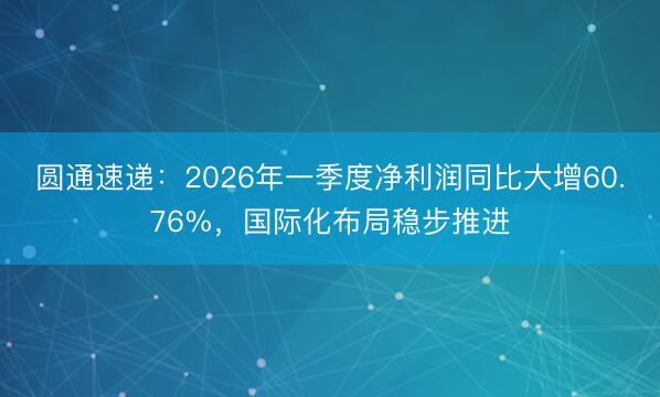 圆通速递：2026年一季度净利润同比大增60.76%，国际化布局稳步推进