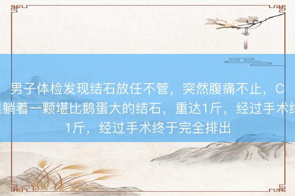 男子体检发现结石放任不管，突然腹痛不止，CT显示膀胱里躺着一颗堪比鹅蛋大的结石，重达1斤，经过手术终于完全排出