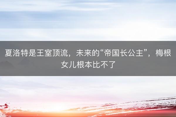 夏洛特是王室顶流，未来的“帝国长公主”，梅根女儿根本比不了