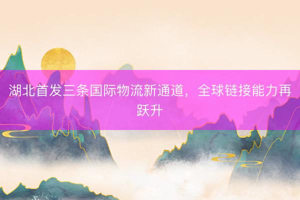 湖北首发三条国际物流新通道，全球链接能力再跃升