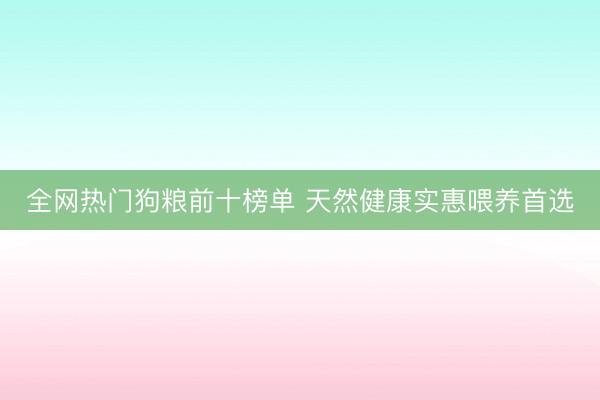 全网热门狗粮前十榜单 天然健康实惠喂养首选