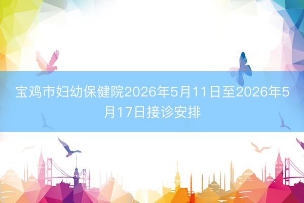 宝鸡市妇幼保健院2026年5月11日至2026年5月17日接诊安排