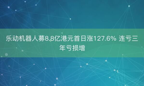 乐动机器人募8.8亿港元首日涨127.6% 连亏三年亏损增
