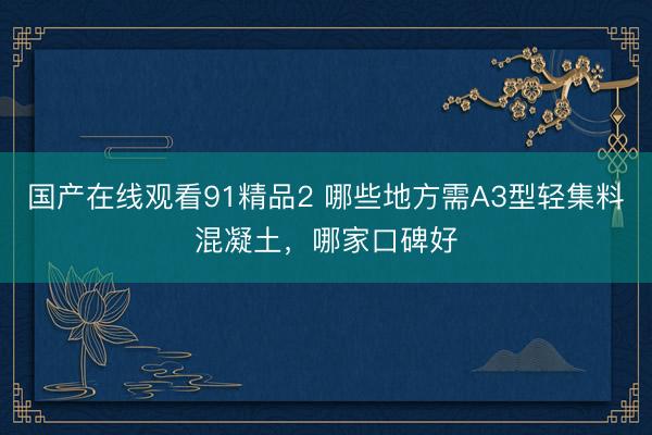 国产在线观看91精品2 哪些地方需A3型轻集料混凝土,哪家口碑好