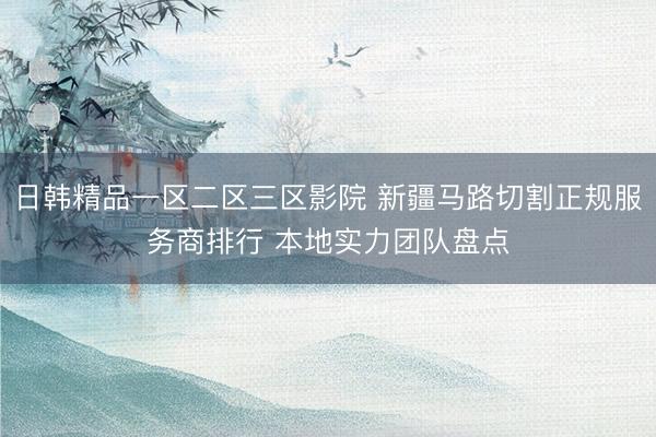 日韩精品一区二区三区影院 新疆马路切割正规服务商排行 本地实力团队盘点
