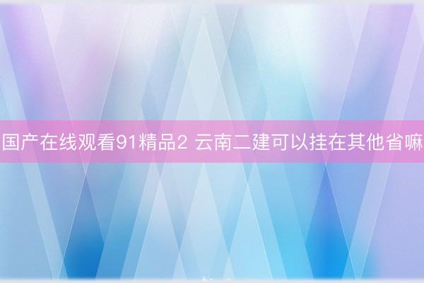 国产在线观看91精品2 云南二建可以挂在其他省嘛
