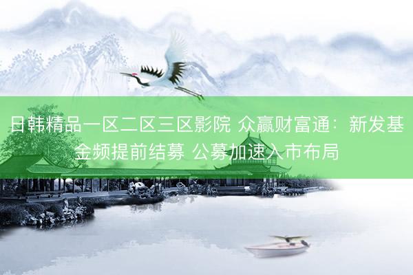 日韩精品一区二区三区影院 众赢财富通：新发基金频提前结募 公募加速入市布局