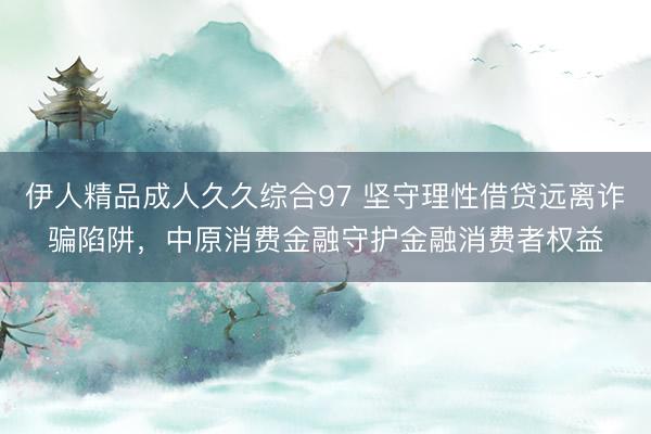 伊人精品成人久久综合97 坚守理性借贷远离诈骗陷阱，中原消费金融守护金融消费者权益