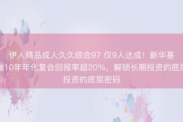 伊人精品成人久久综合97 仅9人达成！新华基金赵强10年年化复合回报率超20%，解锁长期投资的底层密码