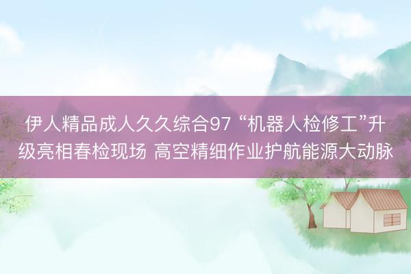 伊人精品成人久久综合97 “机器人检修工”升级亮相春检现场 高空精细作业护航能源大动脉