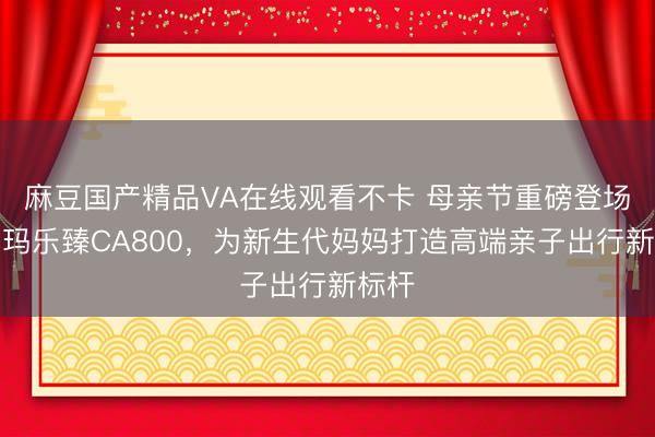 麻豆国产精品VA在线观看不卡 母亲节重磅登场！爱玛乐臻CA800，为新生代妈妈打造高端亲子出行新标杆