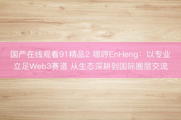 国产在线观看91精品2 嗯哼EnHeng：以专业立足Web3赛道 从生态深耕到国际圈层交流