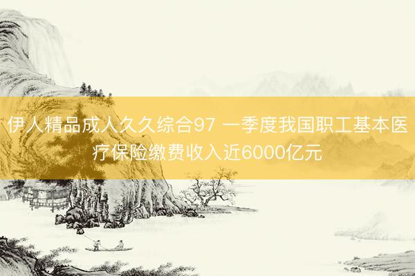 伊人精品成人久久综合97 一季度我国职工基本医疗保险缴费收入近6000亿元