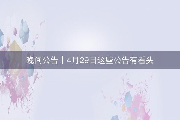 晚间公告｜4月29日这些公告有看头