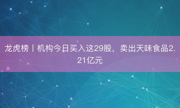 龙虎榜丨机构今日买入这29股，卖出天味食品2.21亿元
