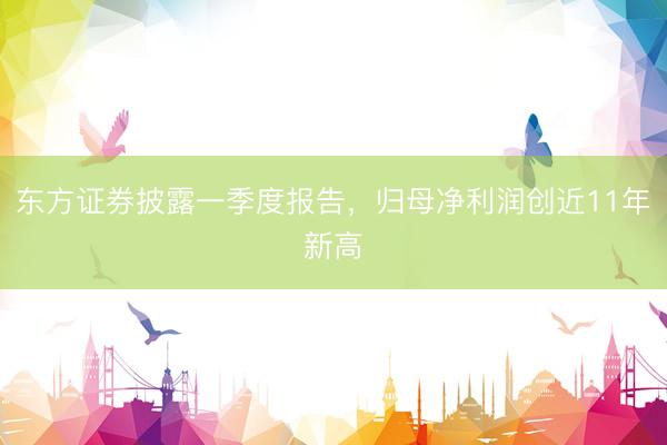 东方证券披露一季度报告,归母净利润创近11年新高