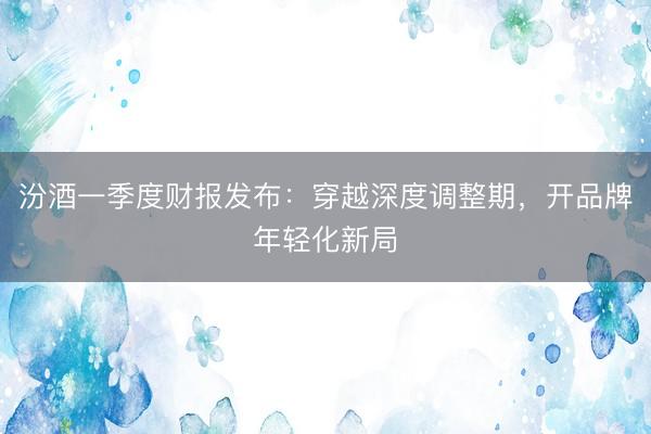 汾酒一季度财报发布：穿越深度调整期，开品牌年轻化新局