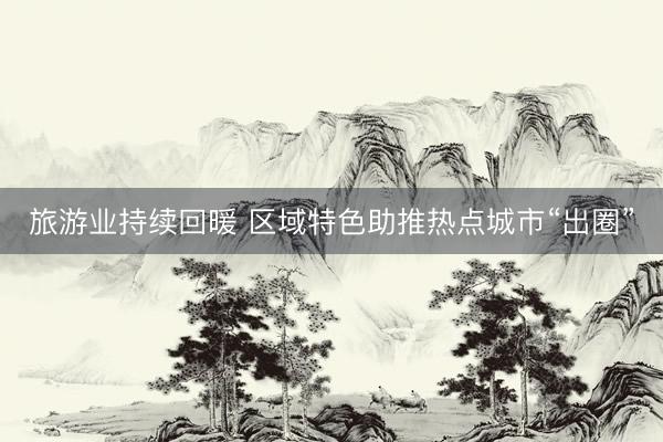 旅游业持续回暖 区域特色助推热点城市“出圈”
