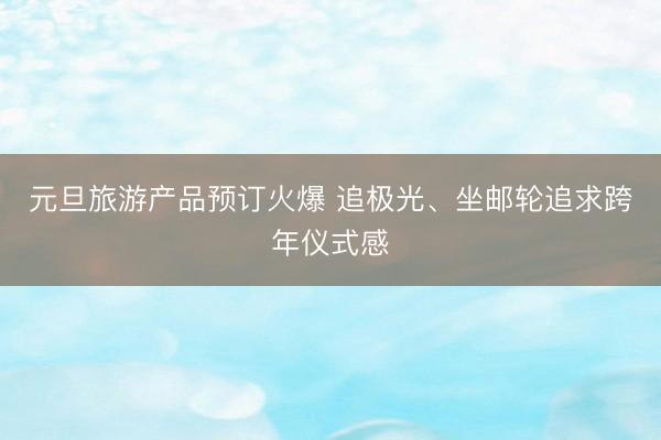 元旦旅游产品预订火爆 追极光、坐邮轮追求跨年仪式感