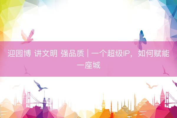 迎园博 讲文明 强品质 | 一个超级IP,如何赋能一座城
