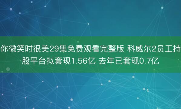 你微笑时很美29集免费观看完整版 科威尔2员工持股平台拟套现1.56亿 去年已套现0.7亿