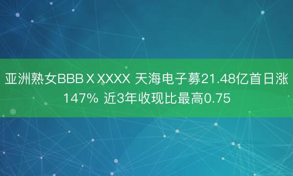 亚洲熟女BBBⅩXXXX 天海电子募21.48亿首日涨147% 近3年收现比最高0.75