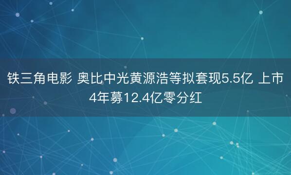铁三角电影 奥比中光黄源浩等拟套现5.5亿 上市4年募12.4亿零分红
