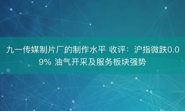 九一传媒制片厂的制作水平 收评：沪指微跌0.09% 油气开采及服务板块强势