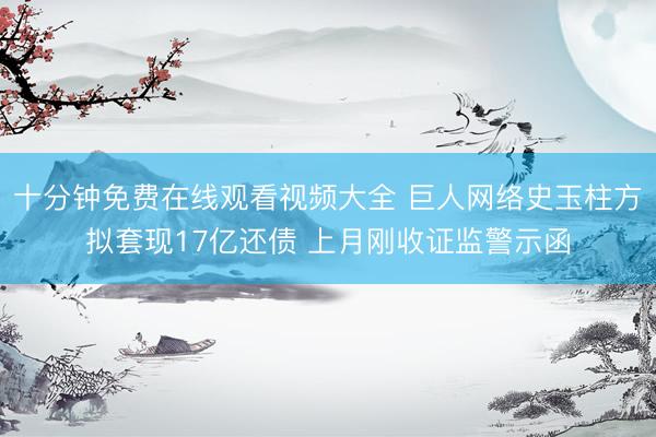 十分钟免费在线观看视频大全 巨人网络史玉柱方拟套现17亿还债 上月刚收证监警示函