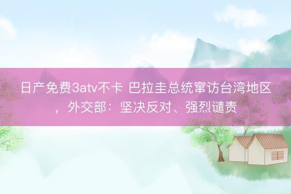 日产免费3atv不卡 巴拉圭总统窜访台湾地区，外交部：坚决反对、强烈谴责