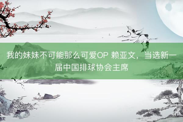 我的妹妹不可能那么可爱OP 赖亚文，当选新一届中国排球协会主席