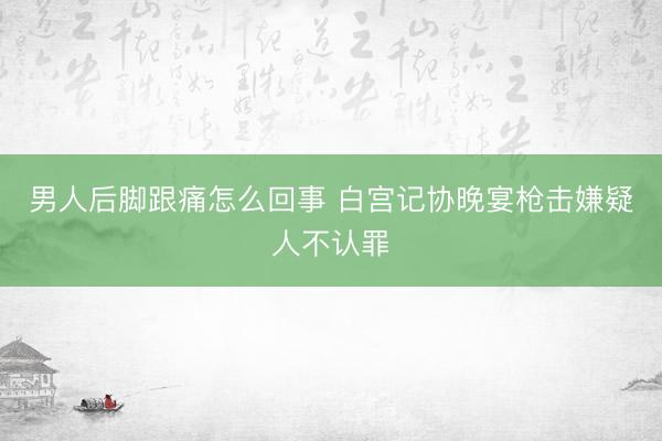 男人后脚跟痛怎么回事 白宫记协晚宴枪击嫌疑人不认罪