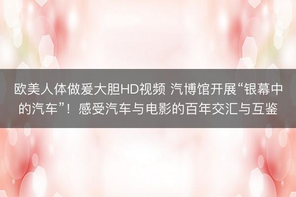 欧美人体做爰大胆HD视频 汽博馆开展“银幕中的汽车”！感受汽车与电影的百年交汇与互鉴