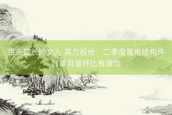 舌头最长的女人 英力股份:二季度笔电结构件订单月度环比有增加