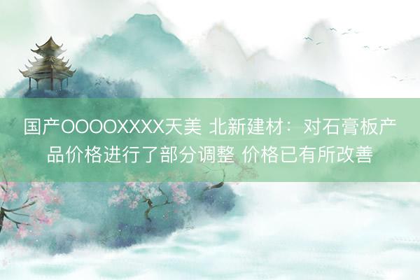 国产OOOOXXXX天美 北新建材：对石膏板产品价格进行了部分调整 价格已有所改善