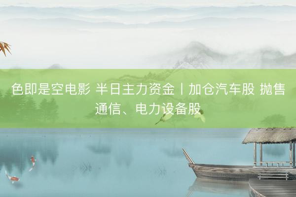色即是空电影 半日主力资金丨加仓汽车股 抛售通信、电力设备股