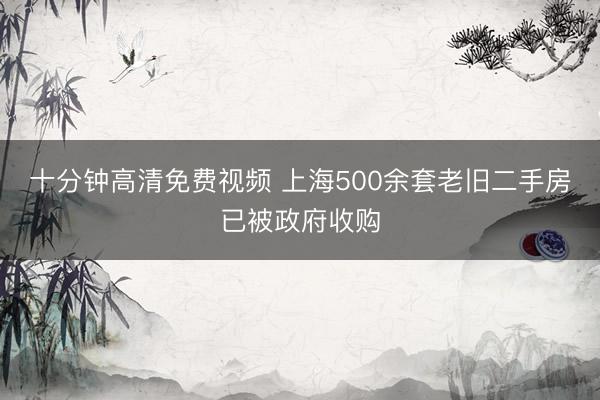 十分钟高清免费视频 上海500余套老旧二手房已被政府收购