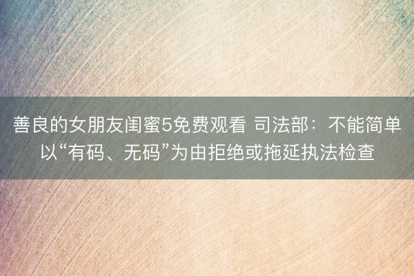 善良的女朋友闺蜜5免费观看 司法部：不能简单以“有码、无码”为由拒绝或拖延执法检查