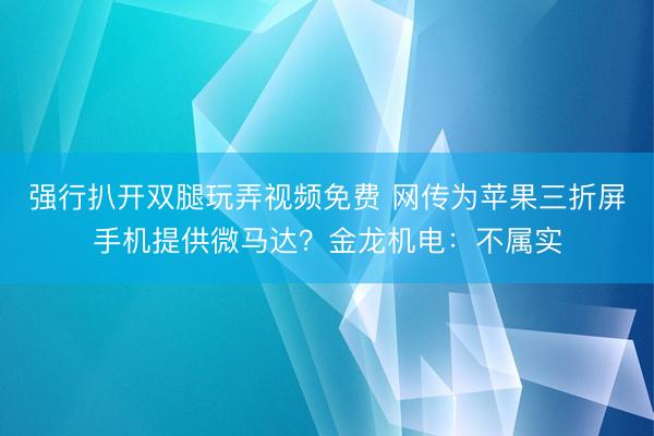 强行扒开双腿玩弄视频免费 网传为苹果三折屏手机提供微马达？金龙机电：不属实