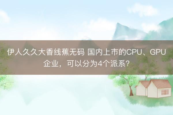 伊人久久大香线蕉无码 国内上市的CPU、GPU企业，可以分为4个派系？